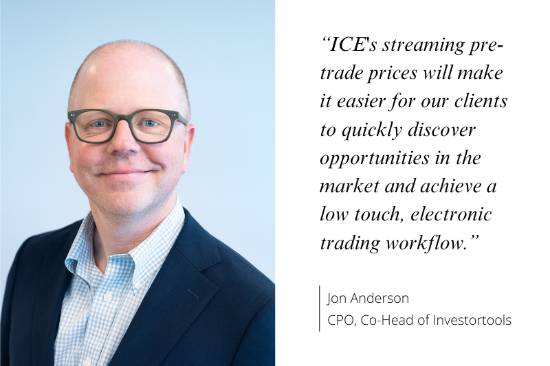 “ICE's streaming pre- trade prices will make it easier for our clients to quickly discover opportunities in the market and achieve a low touch, electronic trading workflow.” Jon Anderson, CPO, Co-Head of Investortools